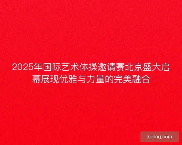 2025年国际艺术体操邀请赛北京盛大启幕展现优雅与力量的完美融合
