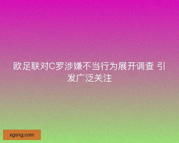 欧足联对C罗涉嫌不当行为展开调查 引发广泛关注 欧足联对C罗涉嫌不当行为展开调查 引发广泛关注