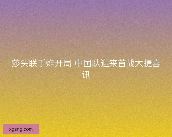 莎头联手炸开局 中国队迎来首战大捷喜讯