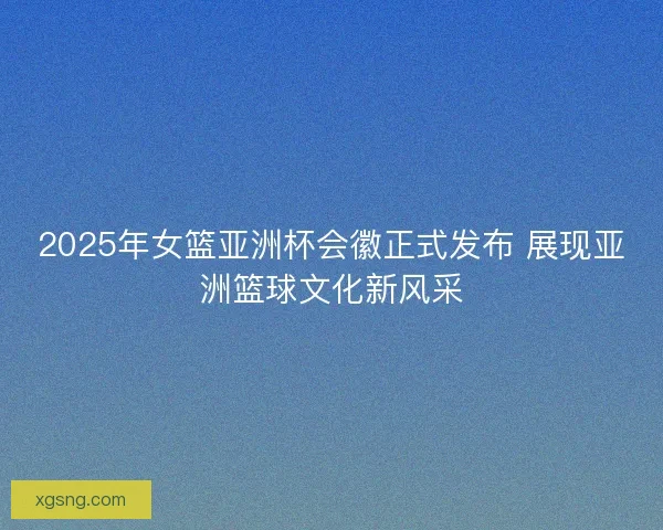 2025年女篮亚洲杯会徽正式发布 展现亚洲篮球文化新风采 2025年女篮亚洲杯会徽正式发布 展现亚洲篮球文化新风采