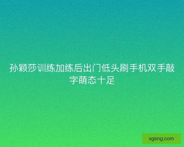 孙颖莎训练加练后出门低头刷手机双手敲字萌态十足