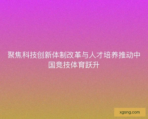 聚焦科技创新体制改革与人才培养推动中国竞技体育跃升