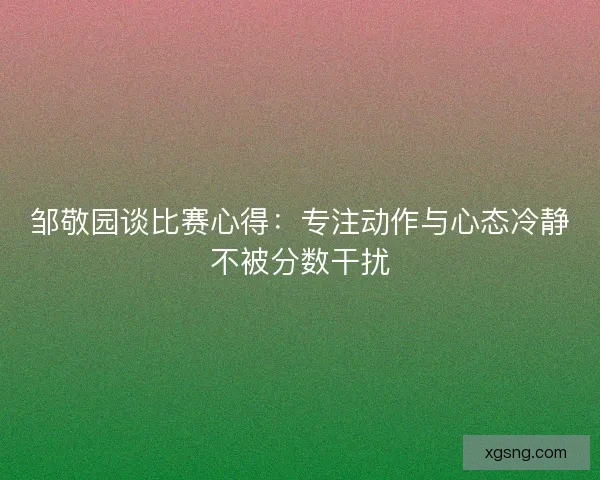 邹敬园谈比赛心得：专注动作与心态冷静不被分数干扰