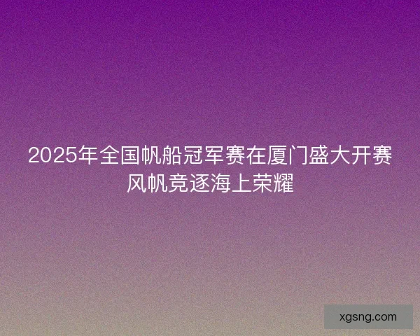 2025年全国帆船冠军赛在厦门盛大开赛风帆竞逐海上荣耀
