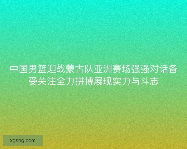 中国男篮迎战蒙古队亚洲赛场强强对话备受关注全力拼搏展现实力与斗志