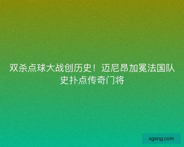 双杀点球大战创历史！迈尼昂加冕法国队史扑点传奇门将