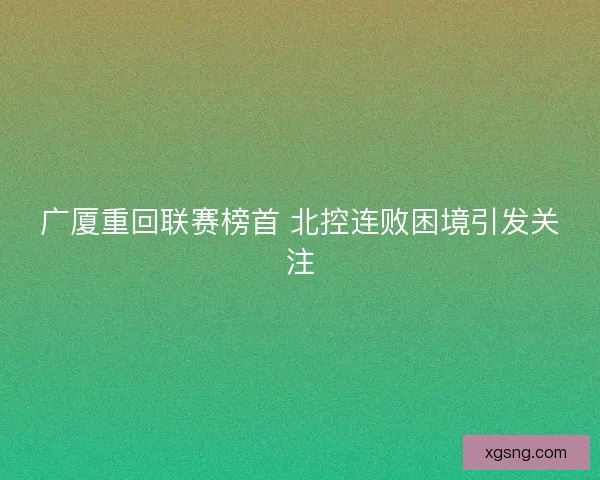 广厦重回联赛榜首 北控连败困境引发关注 广厦重回联赛榜首 北控连败困境引发关注