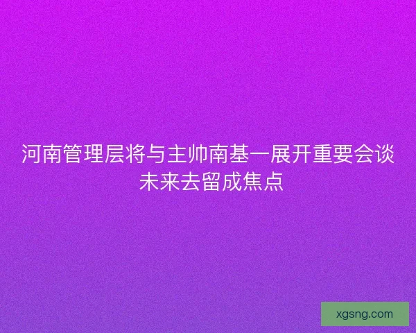河南管理层将与主帅南基一展开重要会谈 未来去留成焦点 河南管理层将与主帅南基一展开重要会谈 未来去留成焦点
