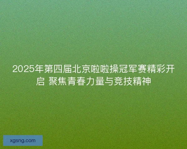 2025年第四届北京啦啦操冠军赛精彩开启 聚焦青春力量与竞技精神 2025年第四届北京啦啦操冠军赛精彩开启 聚焦青春力量与竞技精神