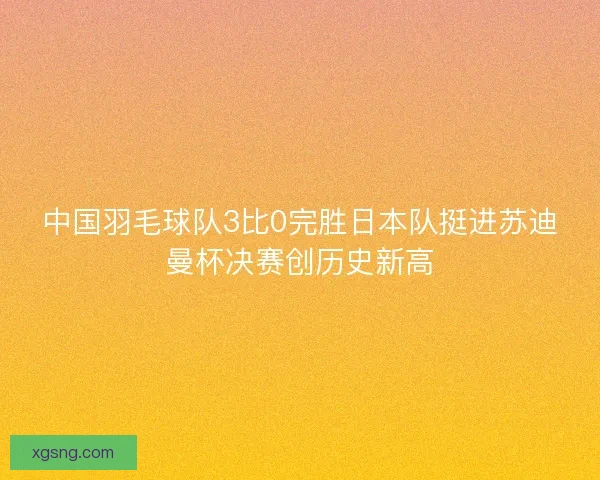 中国羽毛球队3比0完胜日本队挺进苏迪曼杯决赛创历史新高