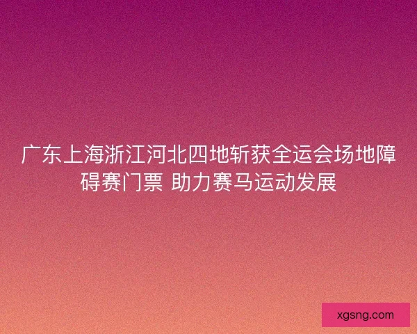 广东上海浙江河北四地斩获全运会场地障碍赛门票 助力赛马运动发展
