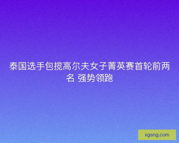 泰国选手包揽高尔夫女子菁英赛首轮前两名 强势领跑