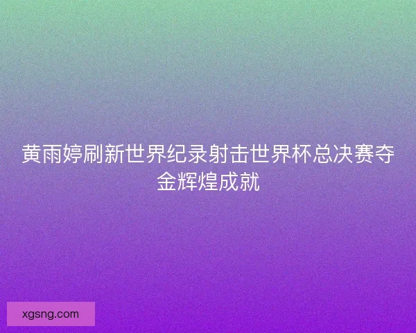 黄雨婷刷新世界纪录射击世界杯总决赛夺金辉煌成就