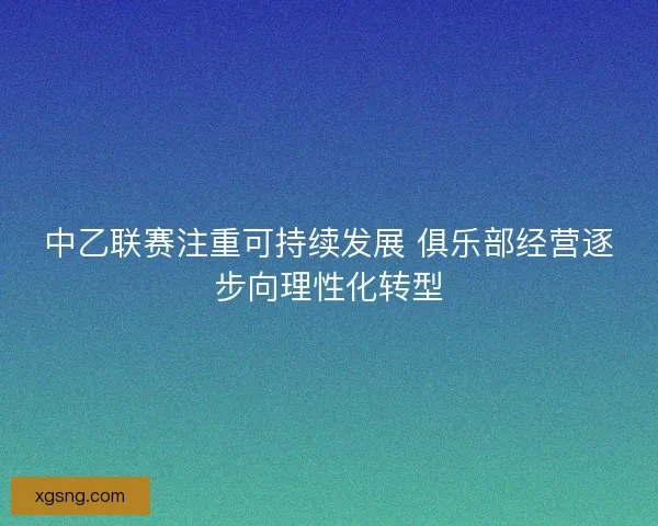 中乙联赛注重可持续发展 俱乐部经营逐步向理性化转型 中乙联赛注重可持续发展 俱乐部经营逐步向理性化转型