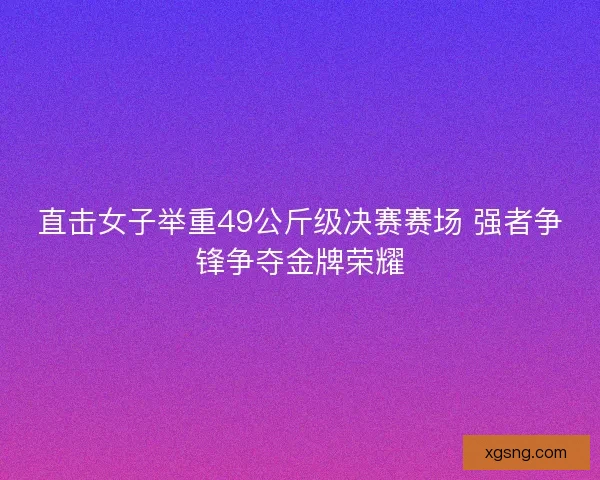 直击女子举重49公斤级决赛赛场 强者争锋争夺金牌荣耀 直击女子举重49公斤级决赛赛场 强者争锋争夺金牌荣耀