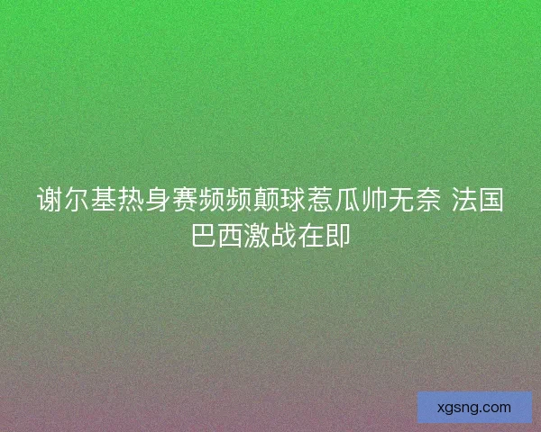 谢尔基热身赛频频颠球惹瓜帅无奈 法国巴西激战在即