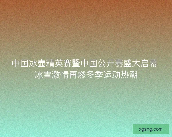 中国冰壶精英赛暨中国公开赛盛大启幕 冰雪激情再燃冬季运动热潮