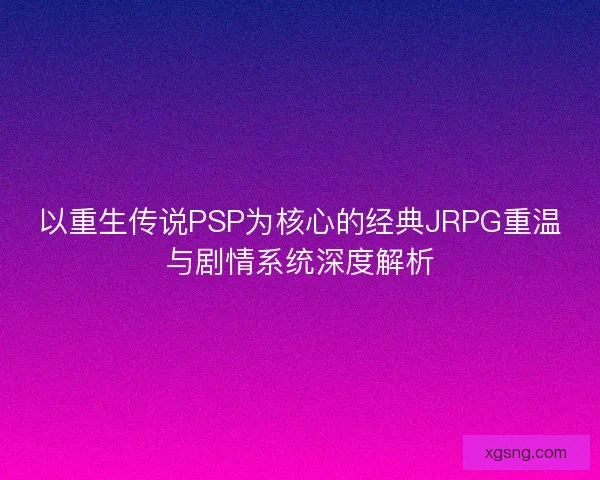 以重生传说PSP为核心的经典JRPG重温与剧情系统深度解析
