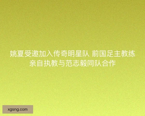 姚夏受邀加入传奇明星队 前国足主教练亲自执教与范志毅同队合作