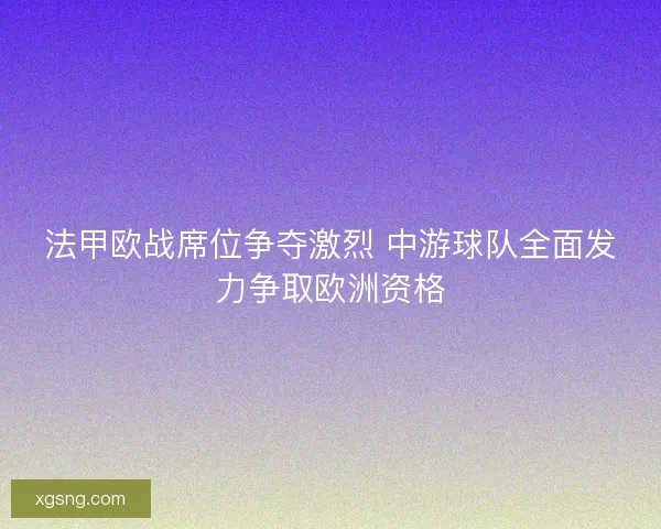 法甲欧战席位争夺激烈 中游球队全面发力争取欧洲资格 法甲欧战席位争夺激烈 中游球队全面发力争取欧洲资格