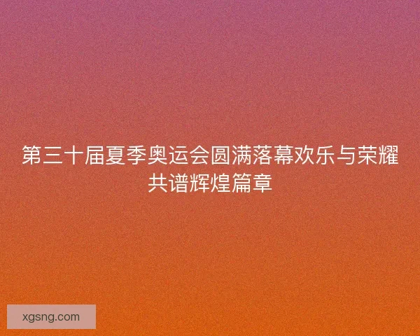 第三十届夏季奥运会圆满落幕欢乐与荣耀共谱辉煌篇章 第三十届夏季奥运会圆满落幕欢乐与荣耀共谱辉煌篇章
