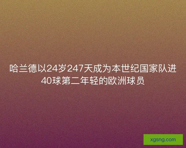 哈兰德以24岁247天成为本世纪国家队进40球第二年轻的欧洲球员