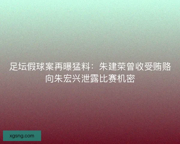 足坛假球案再曝猛料：朱建荣曾收受贿赂向朱宏兴泄露比赛机密