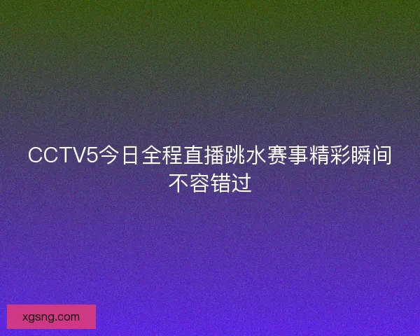 CCTV5今日全程直播跳水赛事精彩瞬间不容错过 CCTV5今日全程直播跳水赛事精彩瞬间不容错过