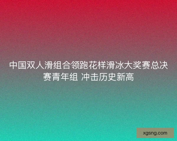 中国双人滑组合领跑花样滑冰大奖赛总决赛青年组 冲击历史新高