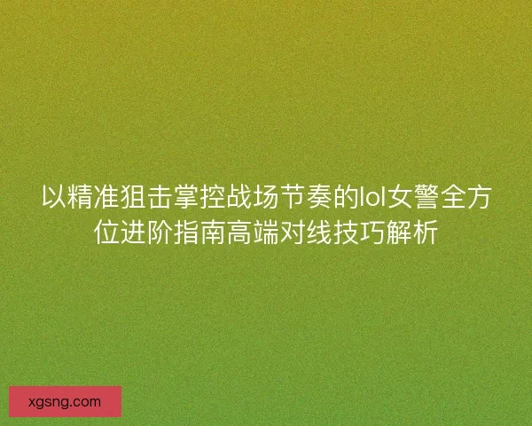 以精准狙击掌控战场节奏的lol女警全方位进阶指南高端对线技巧解析