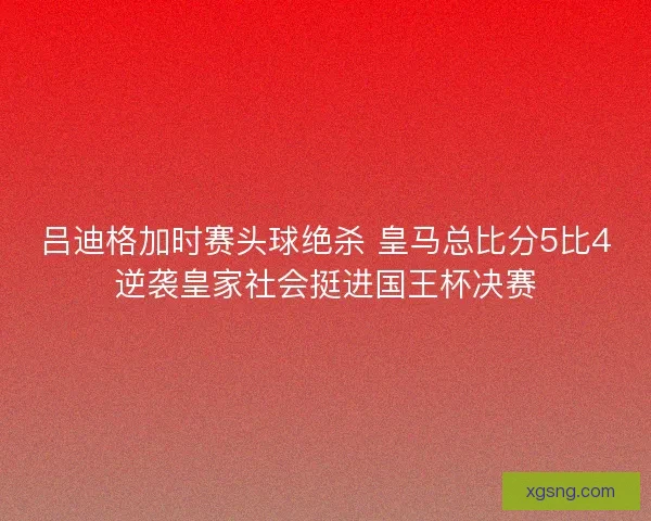 吕迪格加时赛头球绝杀 皇马总比分5比4逆袭皇家社会挺进国王杯决赛