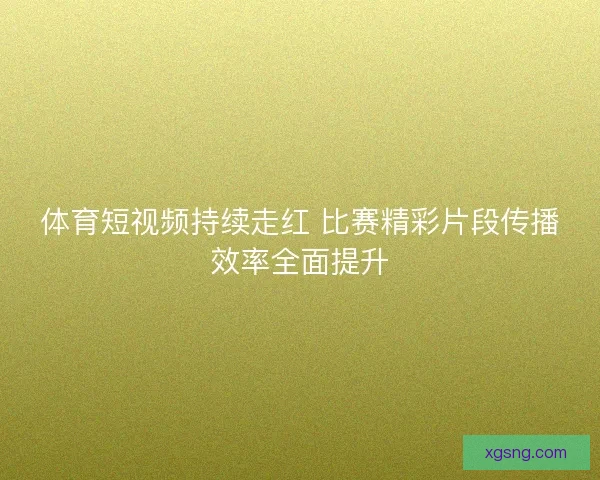 体育短视频持续走红 比赛精彩片段传播效率全面提升 体育短视频持续走红 比赛精彩片段传播效率全面提升