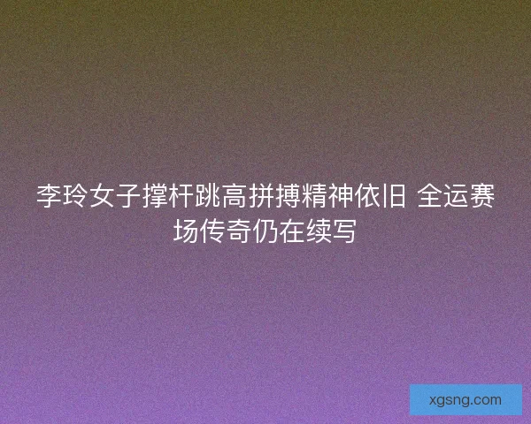 李玲女子撑杆跳高拼搏精神依旧 全运赛场传奇仍在续写